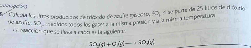 ontinuación) 
Calcula los litros producidos de trióxido de azufre gaseoso, SO_3 , si se parte de 25 litros de dióxido 
de azufre, SO_2 , medidos todos los gases a la misma presión y a la misma temperatura. 
La reacción que se lleva a cabo es la siguiente:
SO_2(g)+O_2(g)to SO_3(g)