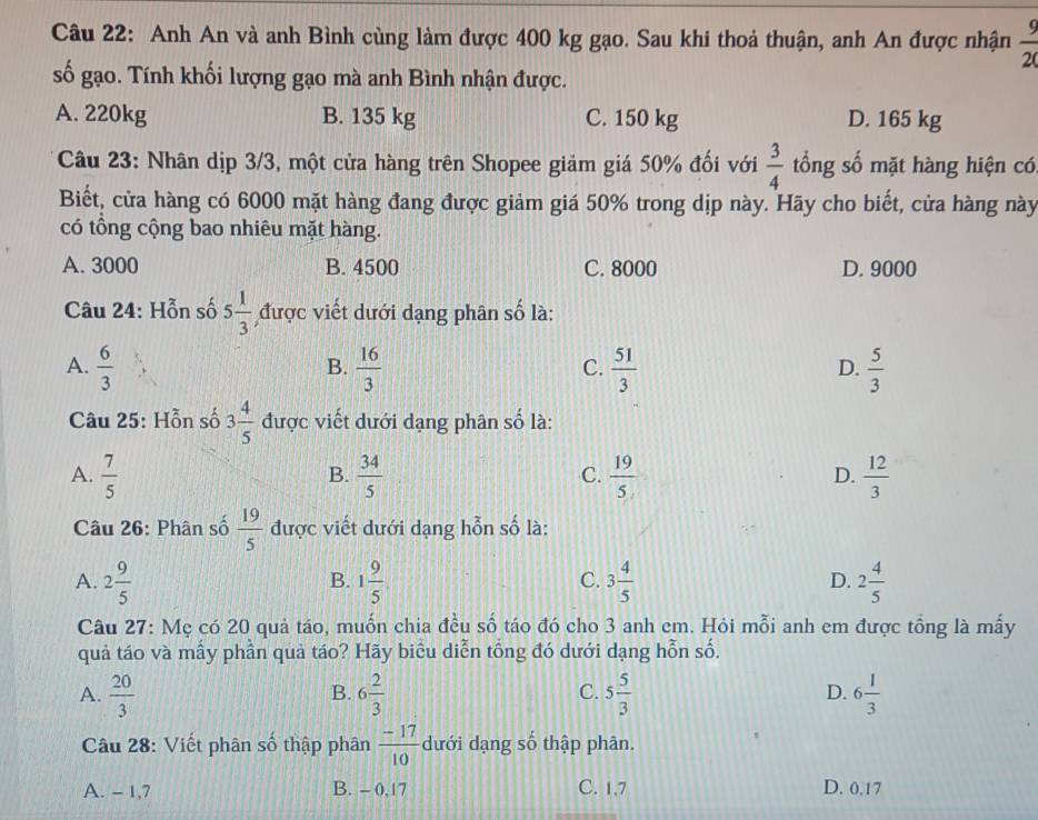 Anh An và anh Bình cùng làm được 400 kg gạo. Sau khi thoả thuận, anh An được nhận  9/20 
số gạo. Tính khối lượng gạo mà anh Bình nhận được.
A. 220kg B. 135 kg C. 150 kg D. 165 kg
Câu 23: Nhân dịp 3/3, một cửa hàng trên Shopee giảm giá 50% đối với  3/4  tổng số mặt hàng hiện có
Biết, cửa hàng có 6000 mặt hàng đang được giảm giá 50% trong dịp này. Hãy cho biết, cửa hàng này
có tổng cộng bao nhiêu mặt hàng.
A. 3000 B. 4500 C. 8000 D. 9000
Câu 24: Hỗn số 5 1/3  được viết dưới dạng phân số là:
A.  6/3   16/3   51/3   5/3 
B.
C.
D.
Câu 25: Hỗn số 3 4/5  được viết dưới dạng phân số là:
A.  7/5   34/5   19/5   12/3 
B.
C.
D.
Câu 26: Phân số  19/5  được viết dưới dạng hỗn số là:
A. 2 9/5  1 9/5  3 4/5  D. 2 4/5 
B.
C.
Câu 27: Mẹ có 20 quả táo, muốn chia đều số táo đó cho 3 anh em. Hỏi mỗi anh em được tổng là mấy
quả táo và mẫy phần quả táo? Hãy biểu diễn tổng đó dưới dạng hỗn số.
A.  20/3  6 2/3  5 5/3  6 1/3 
B.
C.
D.
Câu 28: Viết phân số thập phân  (-17)/10  dưới dạng số thập phân.
A. - 1,7 B. - 0,17 C. 1,7 D. 0.17