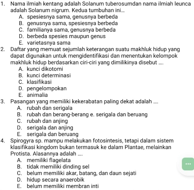 Nama ilmiah kentang adalah Solanum tuberosumdan nama ilmiah leunca
adalah Solanum nigrum. Kedua tumbuhan ini...
A. spesiesnya sama, genusnya berbeda
B. genusnya sama, spesiesnya berbeda
C. familianya sama, genusnya berbeda
D. berbeda spesies maupun genus
E. varietasnya sama
2. Daftar yang memuat sejumlah keterangan suatu makhluk hidup yang
dapat digunakan untuk mengidentifikasi dan menentukan kelompok
makhluk hidup berdasarkan ciri-ciri yang dimilikinya disebut ....
A. kunci dikotomi
B. kunci determinasi
C. klasifikasi
D. pengelompokan
E. animalia
3. Pasangan yang memiliki kekerabatan paling dekat adalah ....
A. rubah dan serigala
B. rubah dan berang-berang e. serigala dan beruang
C. rubah dan anjing
D. serigala dan anjing
E. serigala dan beruang
4. Spirogyra sp. mampu melakukan fotosintesis, tetapi dalam sistem
klasifikasi kingdom bukan termasuk ke dalam Plantae, melainkan
Protista. Alasannya adalah ....
A. memiliki flagelata
B. tidak memiliki dinding sel
C. belum memiliki akar, batang, dan daun sejati
D. hidup secara anaerobik
E. belum memiliki membran inti