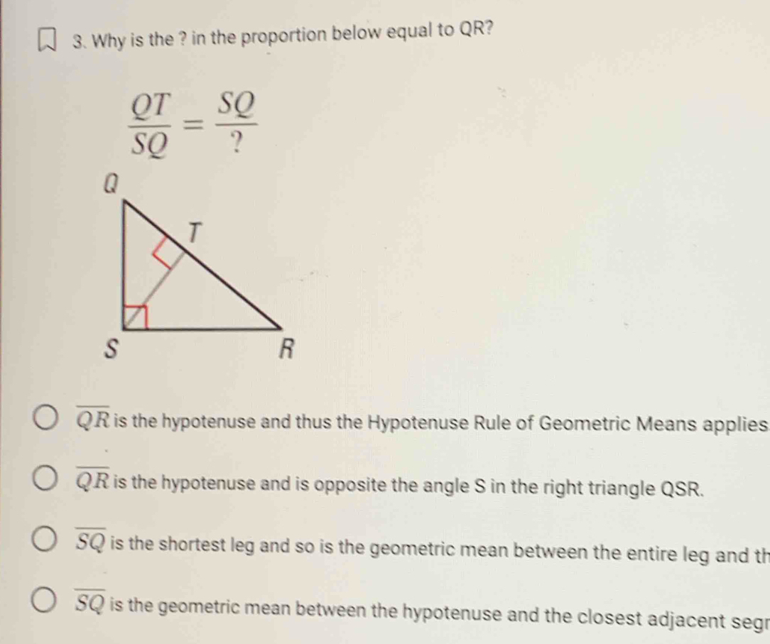 Why is the ? in the proportion below equal to QR?
 QT/SQ = SQ/? 
overline QR is the hypotenuse and thus the Hypotenuse Rule of Geometric Means applies
overline QR is the hypotenuse and is opposite the angle S in the right triangle QSR.
overline SQ is the shortest leg and so is the geometric mean between the entire leg and th
overline SQ is the geometric mean between the hypotenuse and the closest adjacent segr