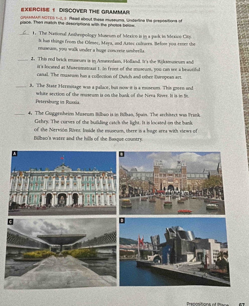DISCOVER THE GRAMMAR 
GRAMMAR NOTES 1-2, 5 Read about these museums. Underline the prepositions of 
place. Then match the descriptions with the photos below. 
_1. The National Anthropology Museum of Mexico is in a park in Mexico City 
It has things from the Olmec, Maya, and Aztec cultures. Before you enter the 
museum, you walk under a huge concrete umbrella 
_2. This red brick museum is in Amsterdam, Holland. It’s the Rijksmuseum and 
it’s located at Museumstraat 1. In front of the museum, you can see a beautiful 
canal. The museum has a collection of Dutch and other European art. 
_3. The State Hermitage was a palace, but now it is a museum. This green and 
white section of the museum is on the bank of the Neva River. It is in St. 
Petersburg in Russia. 
_4. The Guggenheim Museum Bilbao is in Bilbao, Spain. The architect was Frank 
Gehry. The curves of the building catch the light. It is located on the bank 
of the Nervión River. Inside the museum, there is a huge area with views of 
Bilbao's water and the hills of the Basque country. 
Preositions of Plas