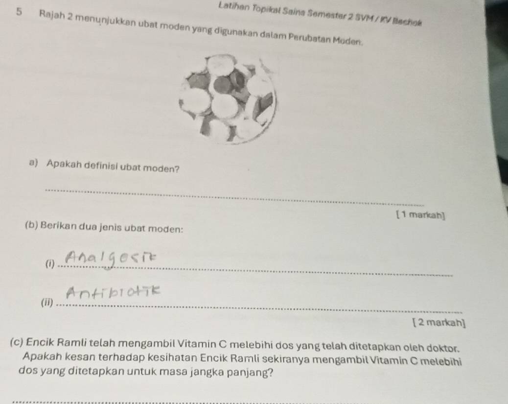 Latihan Topikal Saina Semester 2 SVM / KV Bechek 
5 Rajah 2 menunjukkan ubat moden yang digunakan dalam Perubatan Moden. 
a) Apakah definisi ubat moden? 
_ 
[ 1 markah] 
(b) Berikan dua jenis ubat moden: 
(1)_ 
(ii)_ 
[ 2 markah] 
(c) Encik Ramli telah mengambil Vitamin C melebihi dos yang telah ditetapkan oleh doktor. 
Apakah kesan terhadap kesihatan Encik Ramli sekiranya mengambil Vitamin C melebihi 
dos yang ditetapkan untuk masa jangka panjang?