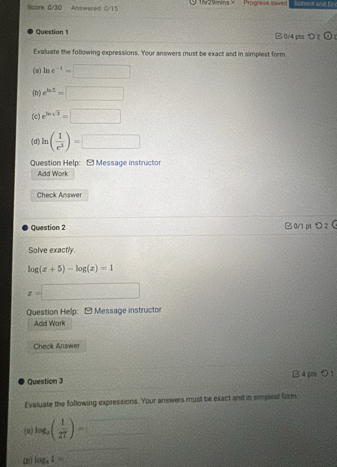 Thr29mins X Progress saved Suhmit and Er 
Score 0/30 Answered: 0/15 
Question 1 0/4 pts 2 odot n 
Evaluate the following expressions. Your answers must be exact and in simplest form 
(@) ln e^(-1)=□
(b) e^(ln 5)=□
(c) e^(ln sqrt(3))=□
(d) ln ( 1/e^3 )=□
Question Help: - Message instructor 
Add Work 
Check Answer 
Question 2 □ 0/1 pt つ 2 
Solve exactly.
log (x+5)-log (x)=1
x=□
Question Help: [ Message instructor 
Add Work 
Check Answer 
Question 3 B 4p ○ 1 
Evaluate the following expressions. Your answers must be exact and in simplest form 
(a) log _4( 1/27 )= y=frac □ =□°
(b) log _31=□