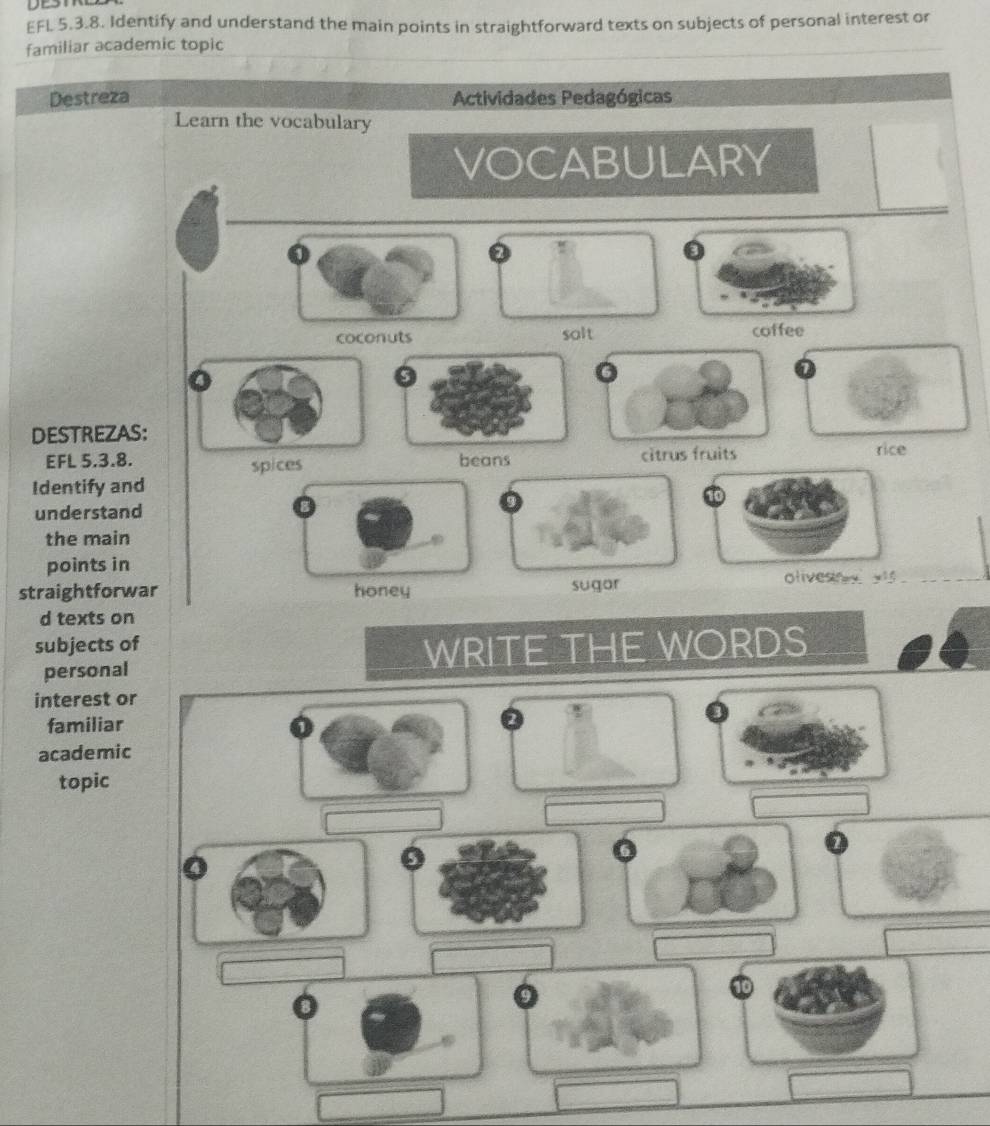 EFL 5.3.8. Identify and understand the main points in straightforward texts on subjects of personal interest or
familiar academic topic
Destreza Actividades Pedagógicas
Learn the vocabulary
VOCABULARY
coconuts salt coffee
DESTREZAS:
EFL 5.3.8. beans citrus fruits rice
spices
Identify and
understand
the main
_
points in
straightforwar honey sugor olivesn y xis ._
d texts on
subjects of
personal WRITE THE WORDS
interest or
familiar
academic
topic
a
10
9