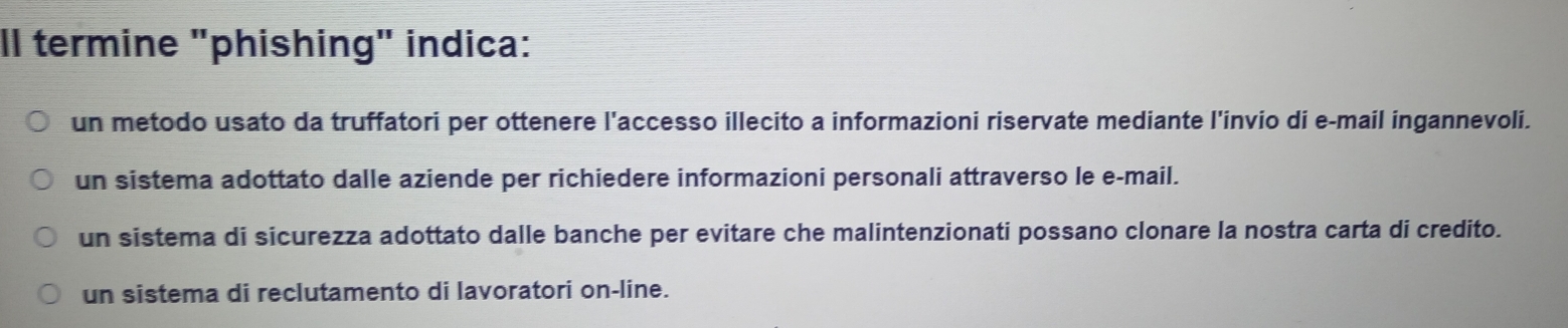 Il termine "phishing" indica:
un metodo usato da truffatori per ottenere l'accesso illecito a informazioni riservate mediante l'invio di e-mail ingannevoli.
un sistema adottato dalle aziende per richiedere informazioni personali attraverso le e-mail.
un sistema di sicurezza adottato dalle banche per evitare che malintenzionati possano clonare la nostra carta di credito.
un sistema di reclutamento di lavoratori on-line.