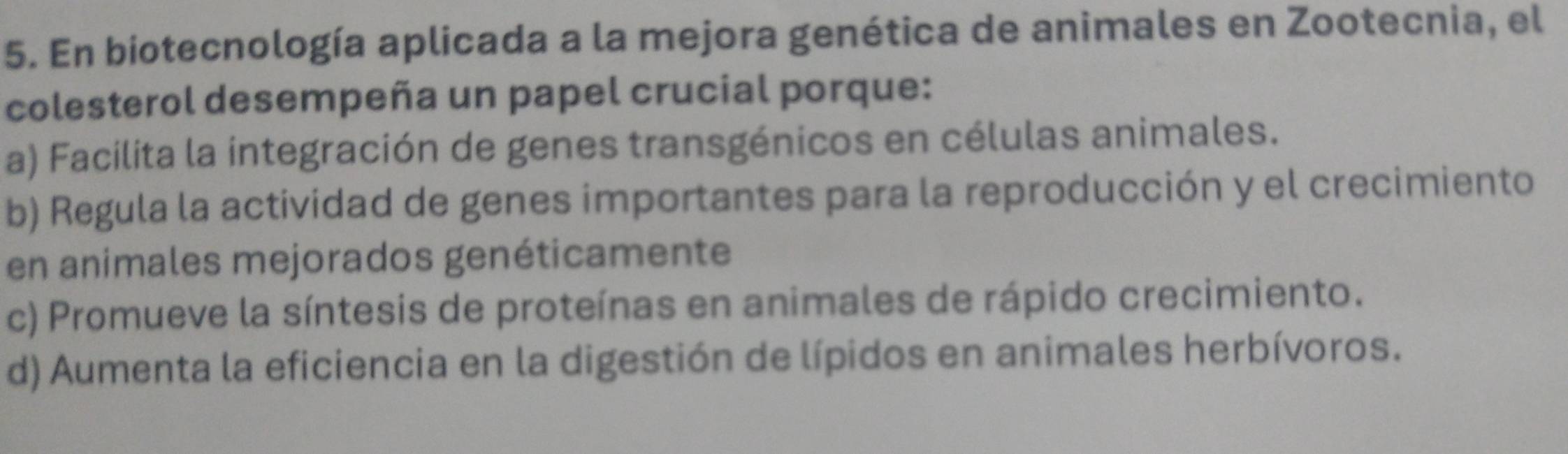 En biotecnología aplicada a la mejora genética de animales en Zootecnia, el
colesterol desempeña un papel crucial porque:
a) Facilita la integración de genes transgénicos en células animales.
b) Regula la actividad de genes importantes para la reproducción y el crecimiento
en animales mejorados genéticamente
c) Promueve la síntesis de proteínas en animales de rápido crecimiento.
d) Aumenta la eficiencia en la digestión de lípidos en animales herbívoros.