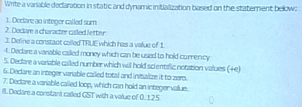 Write a variable declaration in static and dynamic initialization based on the statement below; 
1. Declare an integer called sum 
2. Decare a character called letter 
3. Deline a constant called TRUE which has a value of 1
4. Declare a vanable called money which can be used to hold currency 
5. Decare a variable called number which will hold scientific notation values (+e) 
6. Declare an integer variable called total and initialize it to zero. 
7. Decare a variable called loop, which can hold an integer value. 
8. Declare a constant called GST with a value of 0. 125