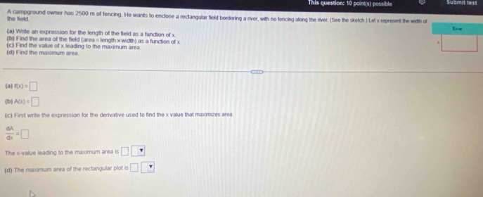 This question: 10 point(s) possible Submitt 
the field. A campground owner has 2500 m of fencing. He wants to enclose a rectangular field bordering a river, with no fencing along the river. (See the sketch.) Let x represent the width of 
(a) Write an expression for the length of the field as a function of x
(b) Find the area of the field (area= length×width) as a function of x
(c) Find the value of x leading to the maximum area. 
(d) Find the maximum area. 
(a) f(x)=□
(b) A(x)=□
(c) First write the expression for the derivative used to find the x value that maximizes area
 dA/dx =□
The x -value leading to the maximum area is □ □
(d) The maximum area of the rectangular plot is □ □