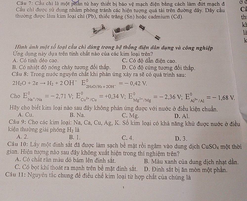 Cầu 7: Cầu chì là một phần tử hay thiết bị bảo vệ mạch điện bằng cách làm đứt mạch đ Ở C
Cầu chì được sử dụng nhằm phòng tránh các hiện tượng quá tải trên đường dây. Dây cầu C
thường được làm kim loại chì (Pb), thiếc trắng (Sn) hoặc cadmium (Cd). th
kh
là
k
Hình ảnh một số loại cầu chì dùng trong hệ thống điện dân dụng và công nghiệp
Ung dụng này dựa trên tính chất nào của các kim loại trên?
A. Có tính dẻo cao. C. Có độ dẫn điện cao.
B. Có nhiệt độ nóng chảy tương đối thấp. D. Có độ cúng tương đối thấp.
Cầu 8: Trong nước nguyên chất khi phản ứng xảy ra sẽ có quá trình sau:
2H_2O+2eto H_2+2OH^-E_2H_2O/H_2+2OH^-^0=-0,42V.
Cho E_Na^+/Na^circ =-2,71V;E_Cu^(2+)/Cu^circ =+0,34V;E_Mg^(2+)/Mg^circ =-2,36V;E_Al^(3+)/Al^circ =-1,68V.
Hãy cho biết kim loại nào sau đây không phản ứng được với nước ở điều kiện chuẩn.
A. Cu. B. Na. C. Mg. D. Al.
Câu 9: Cho các kim loại: Na, Ca, Cu, Ag, K. Số kim loại có khả năng khử được nước ở điều
kiện thường giải phóng H_2 là
A. 2. B. 1. C. 4. D. 3.
Câu 10: Lầy một đinh sắt đã được làm sạch bề mặt rồi ngâm vào dung dịch CuSO4 một thời
gian. Hiện tượng nào sau đây không xuất hiện trong thí nghiệm trên?
A. Có chất rắn màu đỏ bám lên đinh sắt. B. Màu xanh của dung dịch nhạt dần.
C. Có bọt khí thoát ra mạnh trên bề mặt đinh sắt. D. Đinh sắt bị ăn mòn một phần.
Câu 11: Nguyên tắc chung đề điều chế kim loại từ hợp chất của chúng là