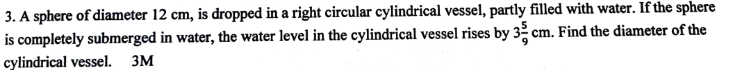 A sphere of diameter 12 cm, is dropped in a right circular cylindrical vessel, partly filled with water. If the sphere 
is completely submerged in water, the water level in the cylindrical vessel rises by 3 5/9 cm. Find the diameter of the 
cylindrical vessel. 3M