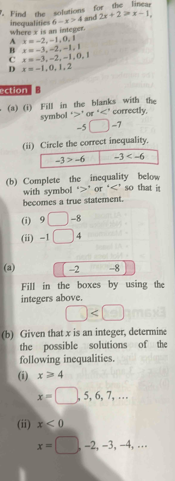 Find the solutions for the linear
inequalities 6-x>4 and 2x+2≥slant x-1,
where x is an integer.
A x=-2,-1,0,1
B x=-3,-2,-1,1
C x=-3,-2,-1,0,1
D x=-1,0,1,2
ection B
(a) (i) Fill in the blanks with the
symbol ‘>’ or ‘
-5□ -7
(iircle the correct inequality.
(b) Complete the inequality below
with symbol ‘>’ or ‘ 9□ -8
(ii) -1 | □ 4 L
(a) -2- -8
Fill in the boxes by using the
integers above.
□
(b) Given that x is an integer, determine
the possible solutions of the
following inequalities.
(i) x≥slant 4
x=□ ,5,6,7,...
(ii) x<0</tex>
x=□ ,-2,-3,-4,...