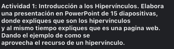 Actividad 1: Introducción a los Hipervínculos. Elabora 
una presentación en PowerPoint de 15 diapositivas, 
donde expliques que son los hipervínculos 
y al mismo tiempo expliques que es una pagina web. 
Dando el ejemplo de como se 
aprovecha el recurso de un hipervínculo.