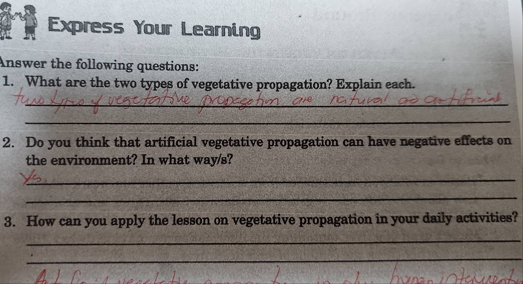 Express Your Learning 
Answer the following questions: 
1. What are the two types of vegetative propagation? Explain each. 
_ 
_ 
2. Do you think that artificial vegetative propagation can have negative effects on 
the environment? In what way/s? 
_ 
_ 
3. How can you apply the lesson on vegetative propagation in your daily activities? 
_ 
_