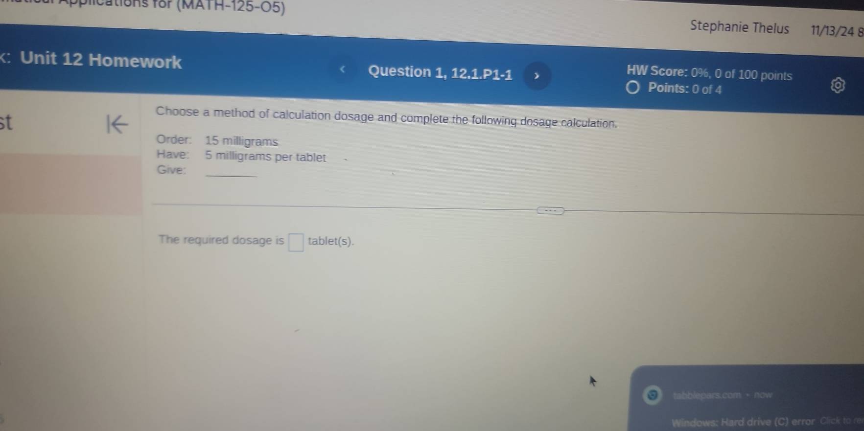 fications for (MATH-125-O5) Stephanie Thelus 11/13/24 8 
: Unit 12 Homework Question 1, 12.1.P1-1 
HW Score: 0%, 0 of 100 points 
Points: 0 of 4 
Choose a method of calculation dosage and complete the following dosage calculation. 
st 
Order: 15 milligrams
Have: 5 milligrams per tablet 
Give; 
The required dosage is □ tablet(s) 
tabblepars.com ·now 
Windows: Hard drive (C) error Click to re