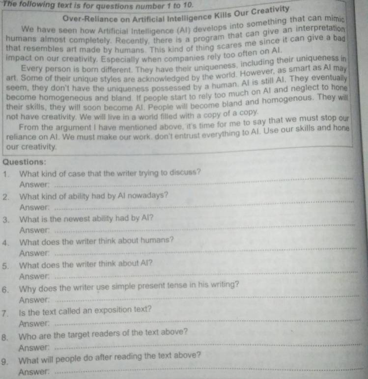 The following text is for questions number 1 to 10. 
Over-Reliance on Artificial Intelligence Kills Our Creativity 
We have seen how Artificial Intelligence (Al) develops into something that can mimic 
humans almost completely. Recently, there is a program that can give an interpretation 
that resembles art made by humans. This kind of thing scares me since it can give a ba 
impact on our creativity. Especially when companies rely too often on Al. 
Every person is born different. They have their uniqueness, including their uniqueness in 
art. Some of their unique styles are acknowledged by the world. However, as smart as Al may 
seem, they don't have the uniqueness possessed by a human. AI is still AI. They eventually 
become homogeneous and bland. If people start to rely too much on AI and neglect to hone 
their skills, they will soon become Al. People will become bland and homogenous. They will 
not have creativity. We will live in a world filled with a copy of a copy. 
From the argument I have mentioned above, it's time for me to say that we must stop our 
reliance on Al. We must make our work. don't entrust everything to Al. Use our skills and hone 
our creativity. 
Questions: 
_ 
1. What kind of case that the writer trying to discuss? 
Answer: 
_ 
2. What kind of ability had by Al nowadays? 
Answer: 
_ 
3. What is the newest ability had by Al? 
Answer: 
_ 
4. What does the writer think about humans? 
Answer: 
_ 
5. What does the writer think about Al? 
Answer: 
_ 
6. Why does the writer use simple present tense in his writing? 
Answer: 
7. Is the text called an exposition text? 
Answer: 
_ 
8. Who are the target readers of the text above? 
Answer: 
_ 
_ 
9. What will people do after reading the text above? 
Answer: