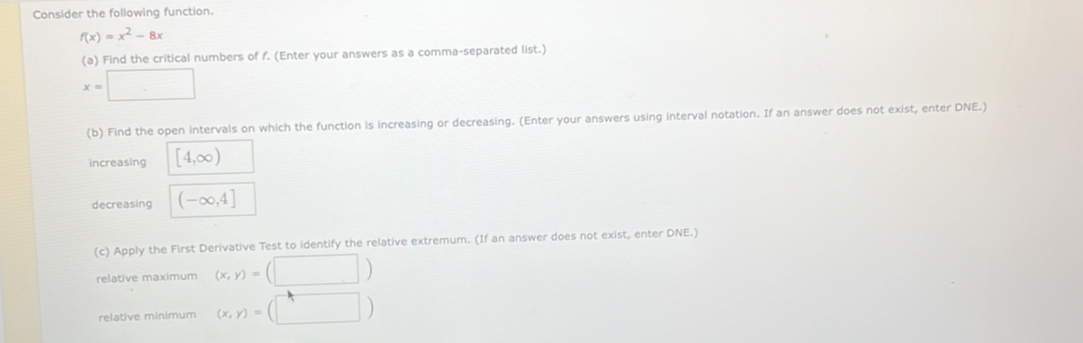 Consider the following function.
f(x)=x^2-8x
(a) Find the critical numbers of f. (Enter your answers as a comma-separated list.)
x=□
(b) Find the open intervals on which the function is increasing or decreasing. (Enter your answers using interval notation. If an answer does not exist, enter DNE.) 
increasing [4,∈fty )
decreasing (-∈fty ,4]
(c) Apply the First Derivative Test to identify the relative extremum. (If an answer does not exist, enter DNE.) 
relative maximum (x,y)=(□ )
relative minimum (x,y)=(□ )