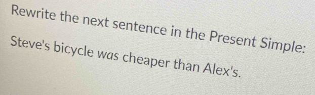 Rewrite the next sentence in the Present Simple: 
Steve's bicycle was cheaper than Alex's.