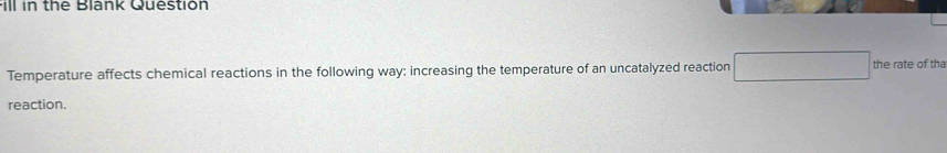 Fill in the Blank Question 
Temperature affects chemical reactions in the following way: increasing the temperature of an uncatalyzed reaction □ the rate of tha 
reaction.