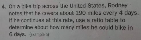 On a bike trip across the United States, Rodney 
notes that he covers about 190 miles every 4 days. 
If he continues at this rate, use a ratio table to 
determine about how many miles he could bike in
6 days. (Example 5)