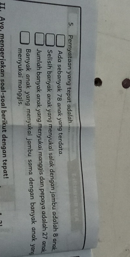 Pernyataan yang tepat adalah ...
Ada sebanyak 78 anak yang terdata.
Selisih banyak anak yang menyukai salak dengan jambu adalah 8 anak
Jumlah banyak anak yang menyukai manggis dan pepaya adalah 27 an
Banyak anak yang menyukai jambu sama dengan banyak anak yan
menyukai manggis.
II. Ayo, menqerjakan soal-soal berikut dengan tepat!