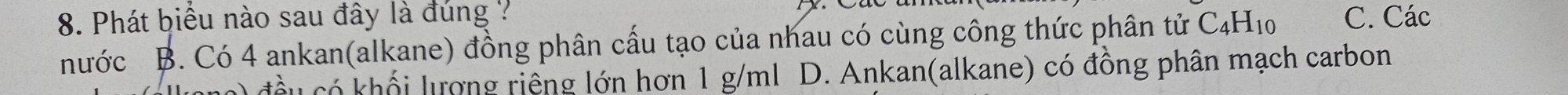 Phát biểu nào sau đây là đúng ?
nước B. Có 4 ankan(alkane) đồng phân cấu tạo của nhau có cùng công thức phân tử C_4H_10 C. Các
khối lượng riếng lớn hơn 1 g/ml D. Ankan(alkane) có đồng phân mạch carbon