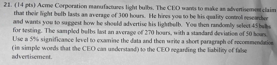 Acme Corporation manufactures light bulbs. The CEO wants to make an advertisement claim 
that their light bulb lasts an average of 300 hours. He hires you to be his quality control researcher 
and wants you to suggest how he should advertise his lightbulb. You then randomly select 45 bulbs 
for testing. The sampled bulbs last an average of 270 hours, with a standard deviation of 50 hours. 
Use a 5% significance level to examine the data and then write a short paragraph of recommendation 
(in simple words that the CEO can understand) to the CEO regarding the liability of false 
advertisement.