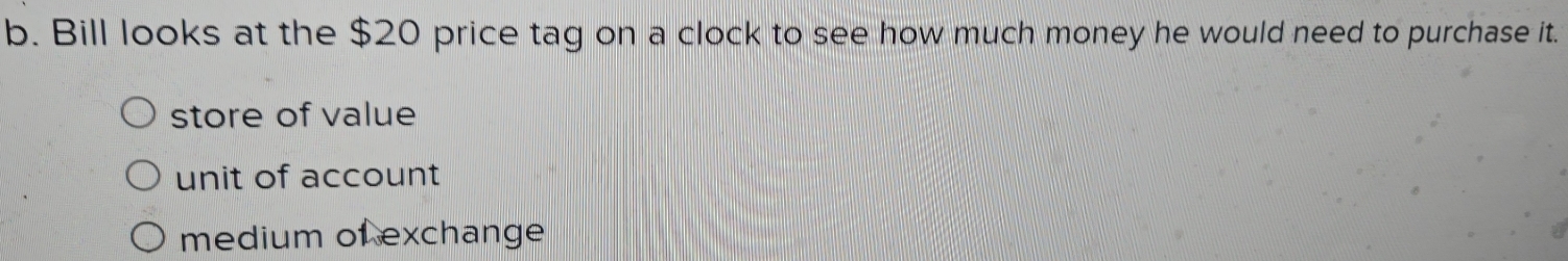 Bill looks at the $20 price tag on a clock to see how much money he would need to purchase it.
store of value
unit of account
medium of exchange