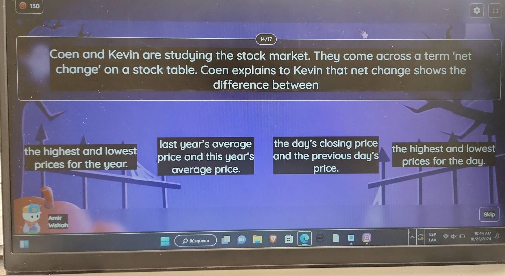 130 
* 【] 
14/17 
Coen and Kevin are studying the stock market. They come across a term 'net 
change' on a stock table. Coen explains to Kevin that net change shows the 
difference between 
the highest and lowest last year's average the day 's closing price the highest and lowest 
price and this year's and the previous day's 
prices for the year. price. prices for the day. 
average price. 
Skip 
Amir 
Wshat 
10:44 
O Búsqueda 
10/25/2024