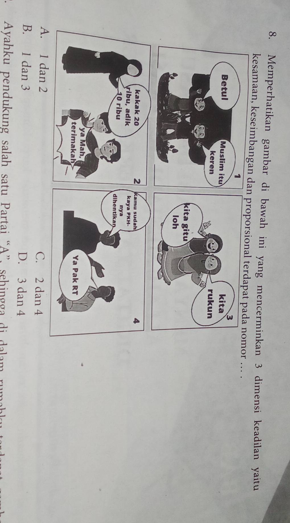 Memperhatikan gambar di bawah ini yang mencerminkan 3 dimensi keadilan yaitu
kesamaan, keseimbanganproporsional terdapat mor ... .
A. 1 dan 2 C. 2 dan 4
B. 1 dan 3
D. 3 dan 4
Ayahku pendukung salah satu Partai “A”, sehingga di dalam rum