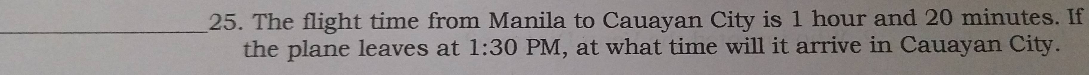 The flight time from Manila to Cauayan City is 1 hour and 20 minutes. If 
the plane leaves at 1:30 PM, at what time will it arrive in Cauayan City.