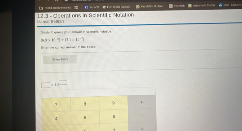 hcosd.org bookmarks K! Kahoot! First Grade Educati... XtraMath - Student.. XtraMath Welcome to Starfall Epic! - Books for 
12.3 - Operations in Scientific Notation 
Izamar Beltran 
Divide. Express your answer in scientific notation.
(6.3* 10^(-6))/ (2.1* 10^(-7))
Enter the correct answer in the boxes 
Show Hints
□ * 10^(□)
^ 3 ×