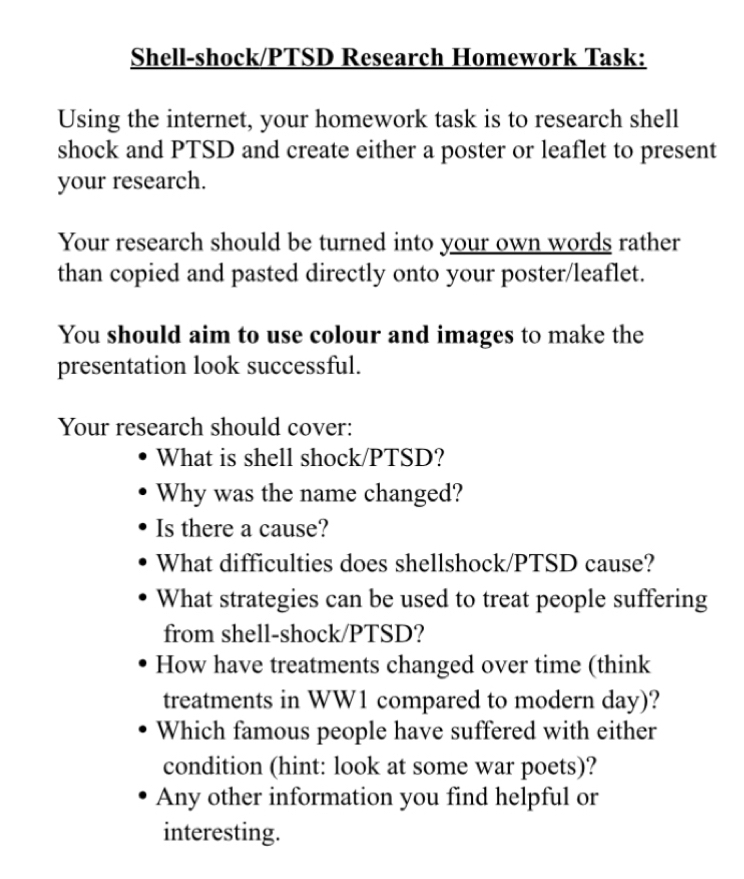 Shell-shock/PTSD Research Homework Task: 
Using the internet, your homework task is to research shell 
shock and PTSD and create either a poster or leaflet to present 
your research. 
Your research should be turned into your own words rather 
than copied and pasted directly onto your poster/leaflet. 
You should aim to use colour and images to make the 
presentation look successful. 
Your research should cover: 
What is shell shock/PTSD? 
Why was the name changed? 
Is there a cause? 
What difficulties does shellshock/PTSD cause? 
What strategies can be used to treat people suffering 
from shell-shock/PTSD? 
How have treatments changed over time (think 
treatments in WW1 compared to modern day)? 
Which famous people have suffered with either 
condition (hint: look at some war poets)? 
Any other information you find helpful or 
interesting.