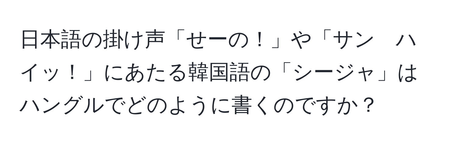 日本語の掛け声「せーの！」や「サン　ハイッ！」にあたる韓国語の「シージャ」はハングルでどのように書くのですか？