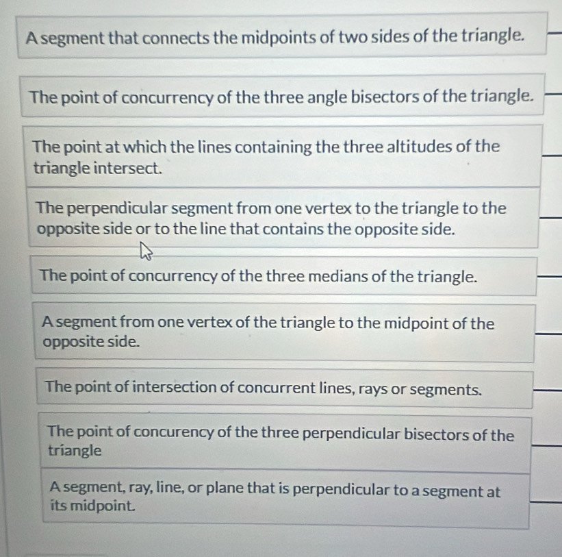 A segment that connects the midpoints of two sides of the triangle.
The point of concurrency of the three angle bisectors of the triangle.
The point at which the lines containing the three altitudes of the
triangle intersect.
The perpendicular segment from one vertex to the triangle to the
opposite side or to the line that contains the opposite side.
The point of concurrency of the three medians of the triangle.
A segment from one vertex of the triangle to the midpoint of the
opposite side.
The point of intersection of concurrent lines, rays or segments.
The point of concurency of the three perpendicular bisectors of the
triangle
A segment, ray, line, or plane that is perpendicular to a segment at
its midpoint.