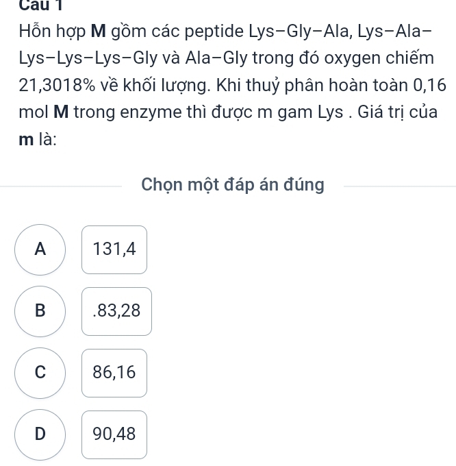 Cau 1
Hỗn hợp M gồm các peptide Lys-Gly-Ala, Lys-Ala-
Lys-Lys-Lys-Gly và Ala-Gly trong đó oxygen chiếm
21,3018% về khối lượng. Khi thuỷ phân hoàn toàn 0,16
mol M trong enzyme thì được m gam Lys . Giá trị của
m là:
Chọn một đáp án đúng
A 131,4
B . 83,28
C 86,16
D 90,48