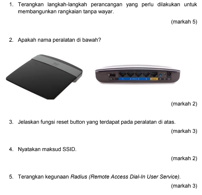 Terangkan langkah-langkah perancangan yang perlu dilakukan untuk 
membangunkan rangkaian tanpa wayar. 
(markah 5) 
2. Apakah nama peralatan di bawah? 

(markah 2) 
3. Jelaskan fungsi reset button yang terdapat pada peralatan di atas. 
(markah 3) 
4. Nyatakan maksud SSID. 
(markah 2) 
5. Terangkan kegunaan Radius (Remote Access Dial-In User Service). 
(markah 3)