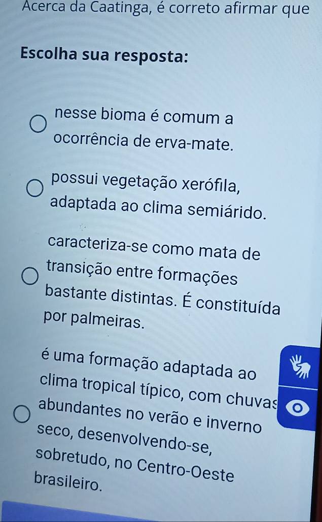 Acerca da Caatinga, é correto afirmar que
Escolha sua resposta:
nesse bioma é comum a
ocorrência de erva-mate.
possui vegetação xerófila,
adaptada ao clima semiárido.
caracteriza-se como mata de
transição entre formações
bastante distintas. É constituída
por palmeiras.
é uma formação adaptada ao
clima tropical típico, com chuvas
abundantes no verão e inverno
seco, desenvolvendo-se,
sobretudo, no Centro-Oeste
brasileiro.