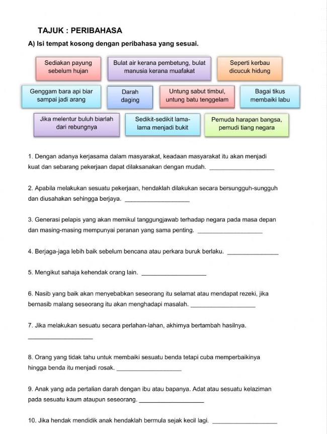 TAJUK : PERIBAHASA
A) Isi tempat kosong dengan peribahasa yang sesuai.
Sediakan payung Bulat air kerana pembetung, bulat Seperti kerbau
sebelum hujan manusia kerana muafakat dicucuk hidung
Genggam bara api biar Darah Untung sabut timbul, Bagai tikus
sampai jadi arang daging untung batu tenggelam membaiki labu
Jika melentur buluh biarlah Sedikit-sedikit lama- Pemuda harapan bangsa,
dari rebungnya lama menjadi bukit pemudi tiang negara
1. Dengan adanya kerjasama dalam masyarakat, keadaan masyarakat itu akan menjadi
kuat dan sebarang pekerjaan dapat dilaksanakan dengan mudah._
2. Apabila melakukan sesuatu pekerjaan, hendaklah dilakukan secara bersungguh-sungguh
dan diusahakan sehingga berjaya._
3. Generasi pelapis yang akan memikul tanggungjawab terhadap negara pada masa depan
dan masing-masing mempunyai peranan yang sama penting._
4. Berjaga-jaga lebih baik sebelum bencana atau perkara buruk berlaku._
5. Mengikut sahaja kehendak orang lain._
6. Nasib yang baik akan menyebabkan seseorang itu selamat atau mendapat rezeki, jika
bernasib malang seseorang itu akan menghadapi masalah._
7. Jika melakukan sesuatu secara perlahan-lahan, akhirnya bertambah hasilnya.
_
8. Orang yang tidak tahu untuk membaiki sesuatu benda tetapi cuba memperbaikinya
hingga benda itu menjadi rosak_
9. Anak yang ada pertalian darah dengan ibu atau bapanya. Adat atau sesuatu kelaziman
pada sesuatu kaum ataupun seseorang._
10. Jika hendak mendidik anak hendaklah bermula sejak kecil lagi._