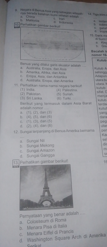 Negara di Benua Asia yang sebagian wilayah- 14. Tiga iklim
nya berada belahan bumi selatan adalah ....
a. China c. Iran
b. Malaysia d. Indonesia a. sedan
10. Perhatikan gam b. subtr c gurur
d. tropis
5. Garis m
dī bumi
a. King
b. Gre
Bacalah t
nomor 16
Kutub
yang dilalui garis ekuator adalah ....
a. Australia, Eropa, dan Asia Kutub A
b. Amerika, Afrika, dan Asia sehingg
c. Eropa, Asia, dan Antartika Adapun
d. Australia, Eropa, dan Amerika utara bu
11. Perhatikan nama-nama negara berikut! kutub utara. M
(1) India. (4) Palestina. sifat. C
(2) Pakistan. (5) Suriah.
(3) Sri Lanka. (6) Turki. kutub menja
Berikut yang termasuk dalam Asia Barat terda
adalah nomor .... kutul
a. (1), (2), dan (3) yang
b. (4), (5), dan (6) dara
c. (1), (3), dan (5) peg
d. (2), (4), dan (6) utar
12. Sungai terpanjang di Benua Amerika bernama per
Ka
a. Sungai Nil
se
b. Sungai Mekong di
c. Sungai Amazon m
d. Sungai Gangga s
13. Perhatikan gambar berikut! 16
Pernyataan yang benar adalah ....
a. Colosseum di Roma
b. Menara Pisa di Italia
c. Menara Eiffel di Prancis
d. Washington Square Arch di Amerika
Serikat