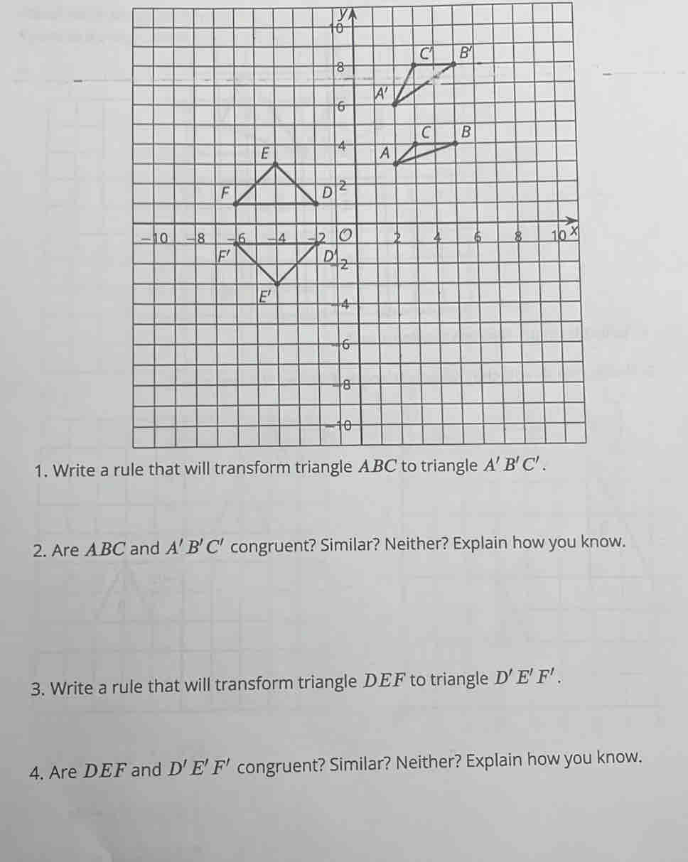 Write
2. Are A BC and A'B'C' congruent? Similar? Neither? Explain how you know.
3. Write a rule that will transform triangle DEF to triangle D'E'F'.
4. Are DEF and D'E'F' congruent? Similar? Neither? Explain how you know.