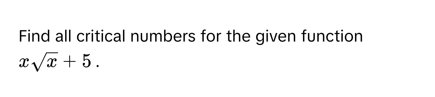 Find all critical numbers for the given function $xsqrt(x) + 5$.