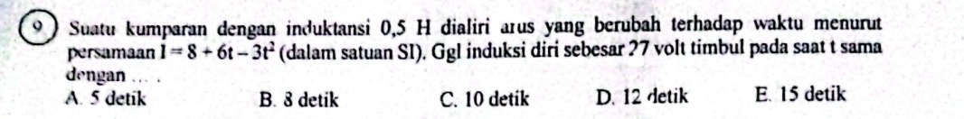 9 )Suatu kumparan dengan induktansi 0, 5 H dialiri arus yang berubah terhadap waktu menurut
persamaan 1=8+6t-3t^2 (dalam satuan SI). Ggl induksi diri sebesar 27 volt timbul pada saat t sama
dengan .
A. 5 detik B. 8 detik C. 10 detik D. 12 detik E. 15 detik