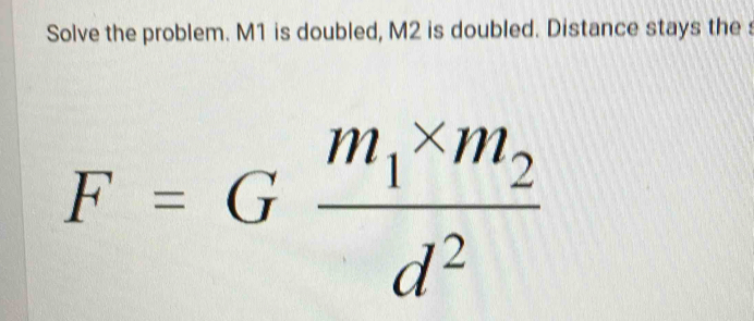 Solve the problem. M1 is doubled, M2 is doubled. Distance stays the s
F=Gfrac m_1* m_2d^2