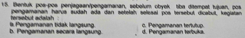 Bentuk pos-pos penjagaan/pengamanan, sebelum obyek tiba ditempat tujuan, pos
pengamanan harus sudah ada dan setelah selesal pos tersebut dicabut, kegiatan
tersebut adalah
a Pengamanan tidak langsung. c. Pengamanan tertutup.
b. Pengamanan secara langsung. d. Pengamanan terbuka.