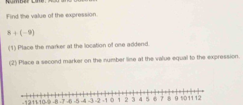 Find the value of the expression.
8+(-9)
(1) Place the marker at the location of one addend. 
(2) Place a second marker on the number line at the value equal to the expression.
-12 10 -9 -8