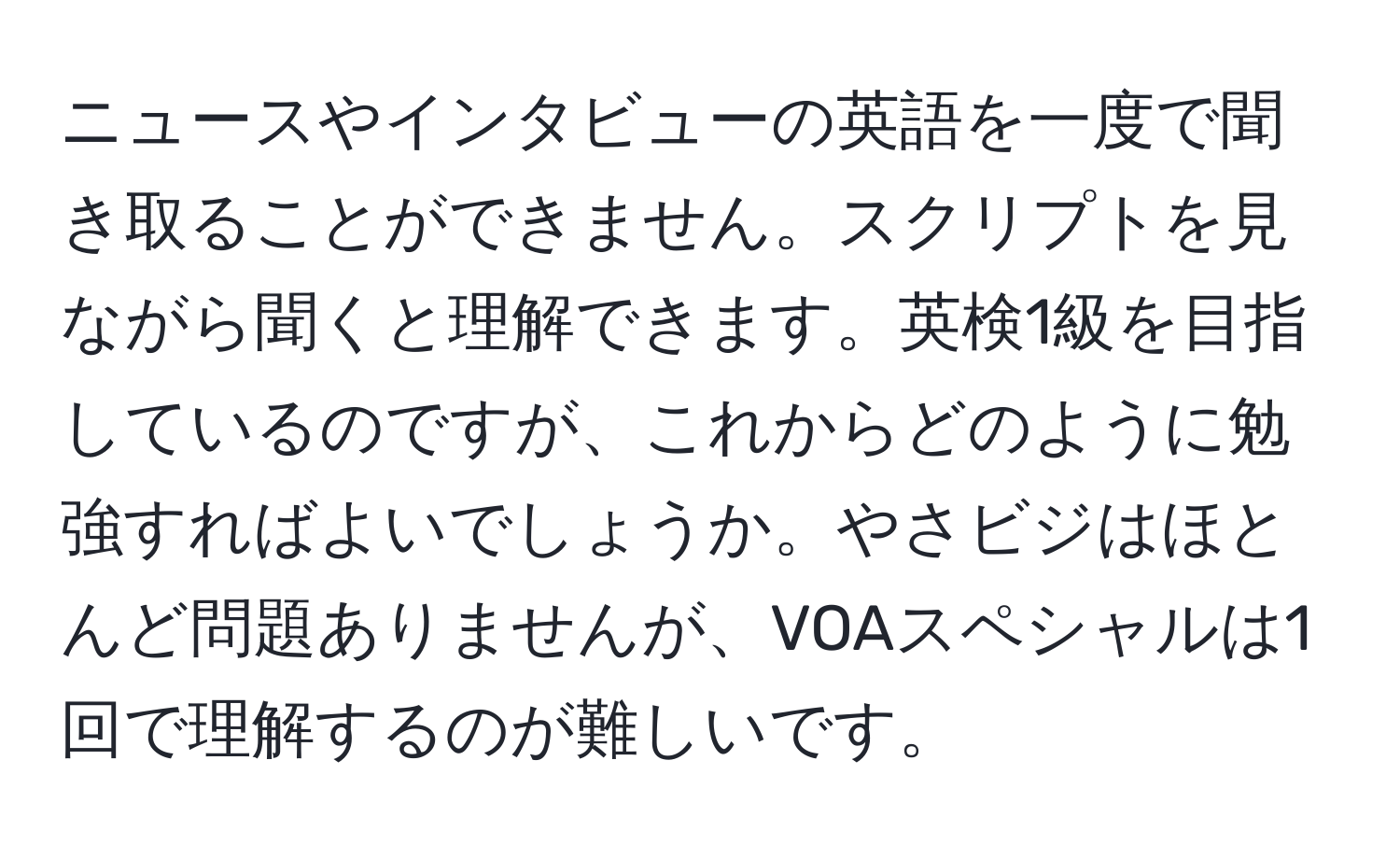 ニュースやインタビューの英語を一度で聞き取ることができません。スクリプトを見ながら聞くと理解できます。英検1級を目指しているのですが、これからどのように勉強すればよいでしょうか。やさビジはほとんど問題ありませんが、VOAスペシャルは1回で理解するのが難しいです。