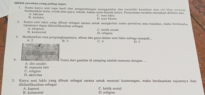 'ilihlah jawaban yang paling tepat.
1. Suatu karya seni rupa hasil dari pengembangan menggambar dan memiliki keunikan atau ciri khas tersendi
berdasarkan tema, corak,atau gaya, teknik, bahan serta bentuk karya. Pernyataan tersebut meruakan definisi dari...
A. lukisan C. seni lukis
B. melukis D. seni Murni
2. Karya seni lukis yang dibuat sebagai sarana untuk mengkritisi suatu peristiwa atau kejadian, maka berdasarka
tujuannya dapat diklasifikasikan sebagai
A. ekspresi C. kritik sosial
B. komersial D. religius
3. Berdasarkan cara pengungkapannya, aliran dan gaya dalam seni lukis terbagi menjadi... D. 5
A. 2 B. 3 C. 4
4. Tema dari gambar di samping adalah manusia dengan ...
A. diri sendiri
B. manusia lain
C. religius
D. aktivitas
5. Karya seni lukis yang dibuat sebagai sarana untuk mencari keuntungan, maka berdasarkan tujuannya dapa
diklasifikasikan sebagai
A. kspresi C. kritik sosial
B. komersial D. religius