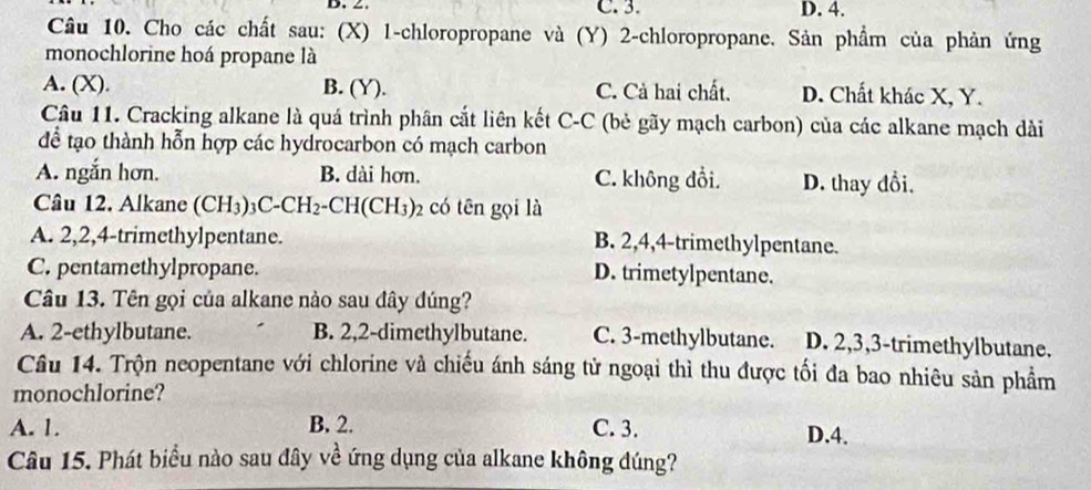 2. C. 3. D. 4.
Câu 10. Cho các chất sau: (X) 1 -chloropropane và (Y) 2 -chloropropane. Sản phẩm của phản ứng
monochlorine hoá propane là
A. (X). B. (Y). C. Cả hai chất. D. Chất khác X, Y.
Câu 11. Cracking alkane là quá trình phân cắt liên kết C-C (bẻ gãy mạch carbon) của các alkane mạch dài
để tạo thành hỗn hợp các hydrocarbon có mạch carbon
A. ngắn hơn. B. dài hơn. C. không đổi. D. thay đổi.
Câu 12. Alkane (CH_3)_3C-CH_2-CH(CH_3)_2 có tên gọi là
A. 2, 2, 4 -trimethylpentane. B. 2, 4, 4 -trimethylpentane.
C. pentamethylpropane. D. trimetylpentane.
Câu 13. Tên gọi của alkane nào sau đây đúng?
A. 2 -ethylbutane. B. 2, 2 -dimethylbutane. C. 3 -methylbutane. D. 2, 3, 3 -trimethylbutane.
Câu 14. Trộn neopentane với chlorine và chiếu ánh sáng tử ngoại thì thu được tối đa bao nhiêu sản phẩm
monochlorine?
A. 1. B. 2. C. 3. D. 4.
Câu 15. Phát biểu nào sau đây về ứng dụng của alkane không đúng?