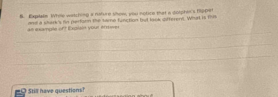 Explain While watching a nature show, you notice that a dolphin's flipper 
and a shark's fin perform the same function but look different. What is this 
_ 
an example of? Explain your answer. 
_ 
_ 
_ 
Still have questions?