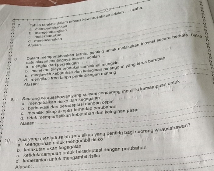 usaha
_
7 Tahap terakhir dalam proses kewirausahaan adalah
a mempertahankan
d merencanakan c melaksanakan b mengembangkan
Alasan
8 Dalam mempertahankan bisnis, penting untuk melakukan inovasi secara berkála Salah
satu alasan pentingnya inovasi adalah
_
a menghindari persaingan
b menekan biaya produksi seminimal mungkin
cmenjawab kebutuhan dan keinginan pelanggan yang terus berubah
d mengikuti tren tanpa pertimbangan matang
Alasan
9 Seorang wirausahawan yang sukses cenderung memiliki kemampuan untuk_
a mengabaikan risiko dan kegagalan
b berinovasi dan beradaptasi dengan cepat
_
c. memiliki sikap skeptis terhadap perubahan
d tidak memperhatikan kebutuhan dan keinginan pasar
Alasan:
10 Apa yang menjadi salah satu sikap yang pentirg bagi seorang wirausahawan?
a keengganan untuk mengambil risiko
b ketakutan akan kegagalan
c. ketidakmampuan untuk beradaptasi dengan perubahan
d keberanian untuk mengambil risiko
Alasan:
_